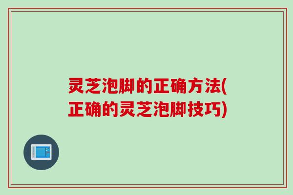 灵芝泡脚的正确方法(正确的灵芝泡脚技巧)