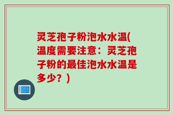 灵芝孢子粉泡水水温(温度需要注意：灵芝孢子粉的最佳泡水水温是多少？)