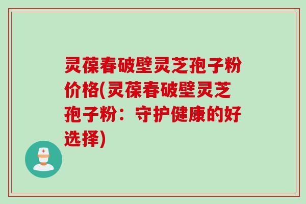 灵葆春破壁灵芝孢子粉价格(灵葆春破壁灵芝孢子粉：守护健康的好选择)