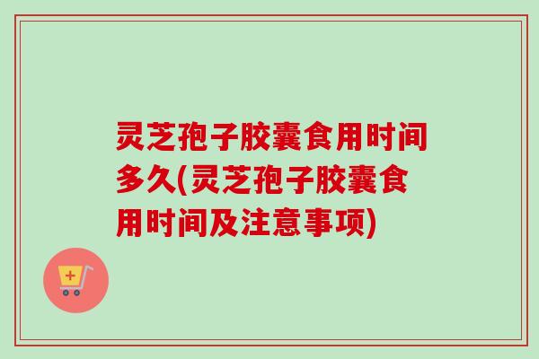 灵芝孢子胶囊食用时间多久(灵芝孢子胶囊食用时间及注意事项)