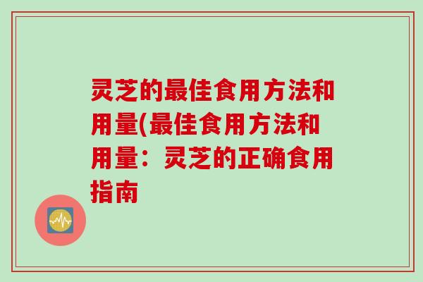 灵芝的最佳食用方法和用量(最佳食用方法和用量：灵芝的正确食用指南