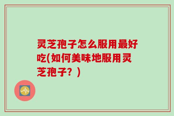 灵芝孢子怎么服用最好吃(如何美味地服用灵芝孢子？)