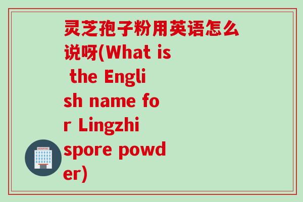 灵芝孢子粉用英语怎么说呀(What is the English name for Lingzhi spore powder)