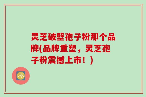 灵芝破壁孢子粉那个品牌(品牌重塑，灵芝孢子粉震撼上市！)