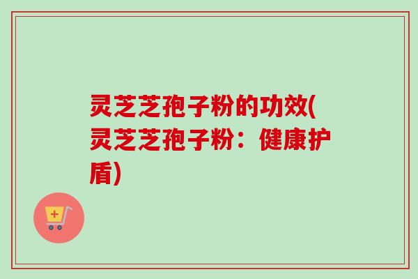 灵芝芝孢子粉的功效(灵芝芝孢子粉：健康护盾)