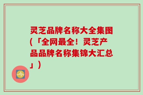 灵芝品牌名称大全集图(「全网最全！灵芝产品品牌名称集锦大汇总」)