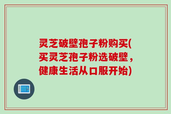灵芝破壁孢子粉购买(买灵芝孢子粉选破壁，健康生活从口服开始)