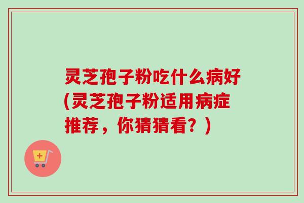 灵芝孢子粉吃什么病好(灵芝孢子粉适用病症推荐，你猜猜看？)
