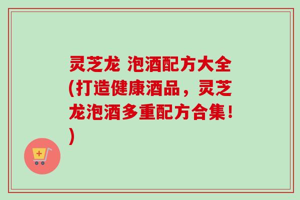 灵芝龙 泡酒配方大全(打造健康酒品，灵芝龙泡酒多重配方合集！)