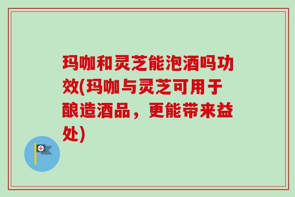 玛咖和灵芝能泡酒吗功效(玛咖与灵芝可用于酿造酒品，更能带来益处)