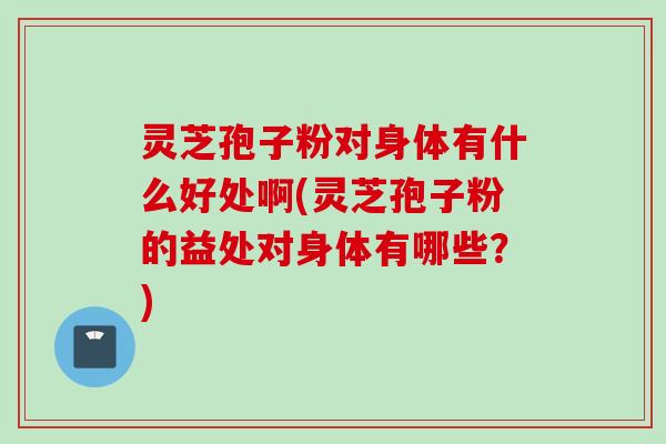灵芝孢子粉对身体有什么好处啊(灵芝孢子粉的益处对身体有哪些？)