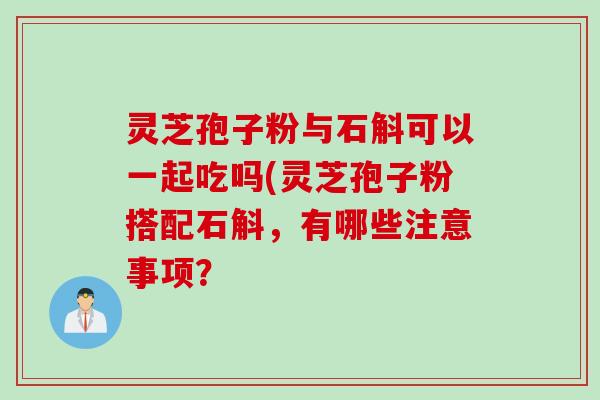 灵芝孢子粉与石斛可以一起吃吗(灵芝孢子粉搭配石斛,有哪些注意事项? 灵芝孢子粉与石斛可以一起吃吗(灵芝孢子粉搭配石斛,有哪些注意事项?