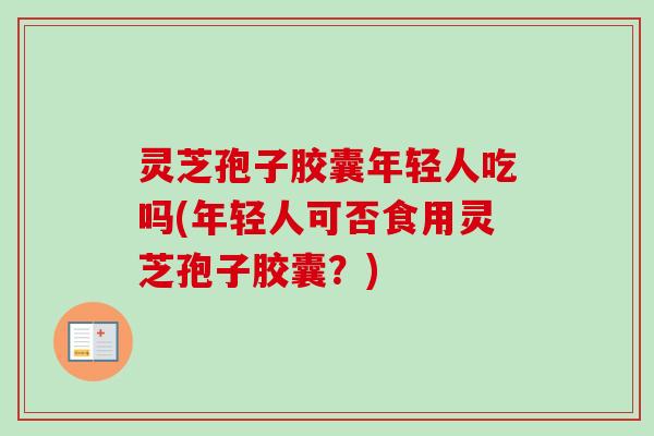 灵芝孢子胶囊年轻人吃吗(年轻人可否食用灵芝孢子胶囊？)