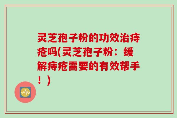 灵芝孢子粉的功效治痔疮吗(灵芝孢子粉：缓解痔疮需要的有效帮手！)