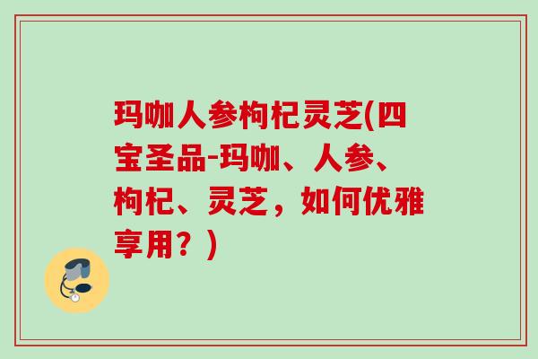 玛咖人参枸杞灵芝(四宝圣品-玛咖、人参、枸杞、灵芝，如何优雅享用？)