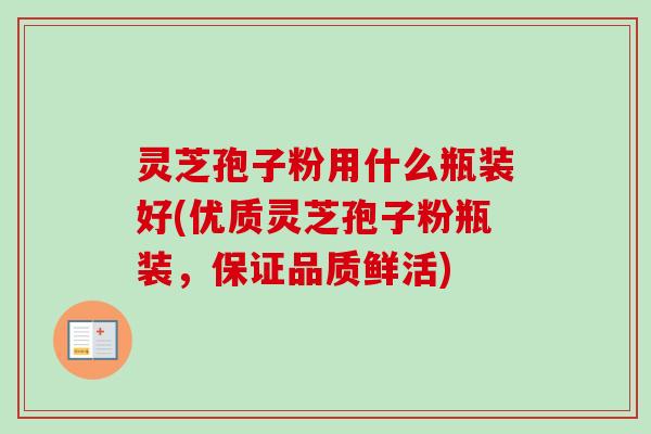 灵芝孢子粉用什么瓶装好(优质灵芝孢子粉瓶装，保证品质鲜活)