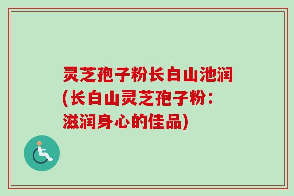 灵芝孢子粉长白山池润(长白山灵芝孢子粉:滋润身心的佳品) 灵芝孢子粉长白山池润(长白山灵芝孢子粉:滋润身心的佳品)