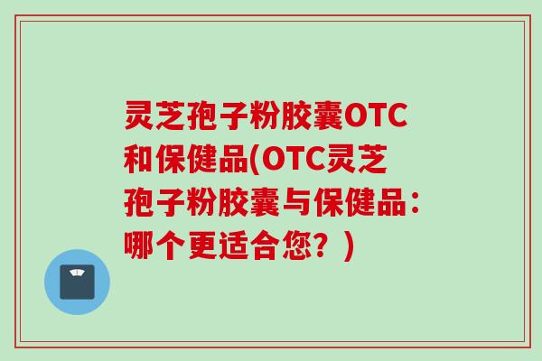 灵芝孢子粉胶囊OTC和保健品(OTC灵芝孢子粉胶囊与保健品：哪个更适合您？)