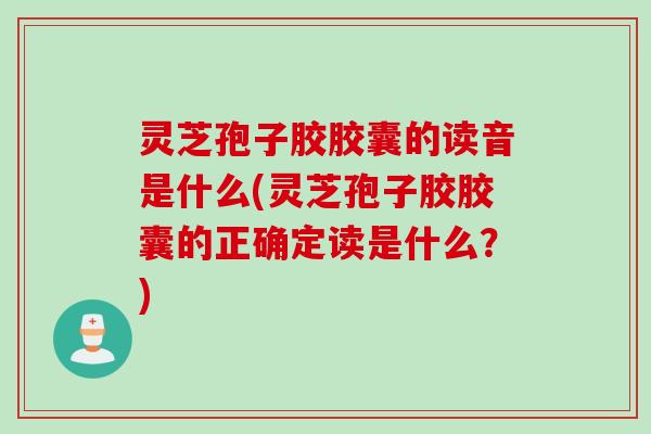 灵芝孢子胶胶囊的读音是什么(灵芝孢子胶胶囊的正确定读是什么？)