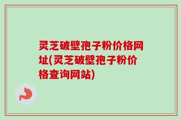 灵芝破壁孢子粉价格网址(灵芝破壁孢子粉价格查询网站)