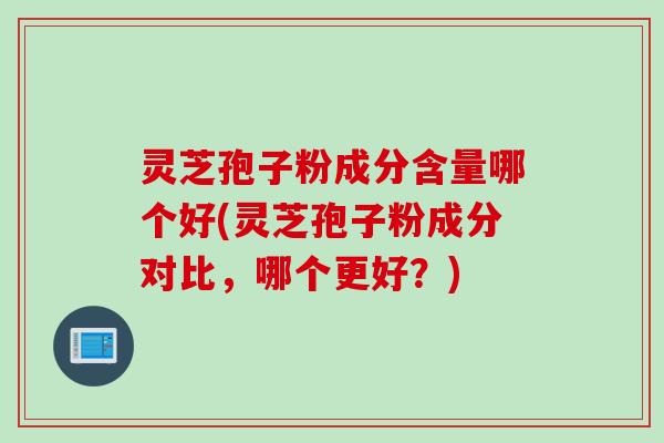 灵芝孢子粉成分含量哪个好(灵芝孢子粉成分对比，哪个更好？)