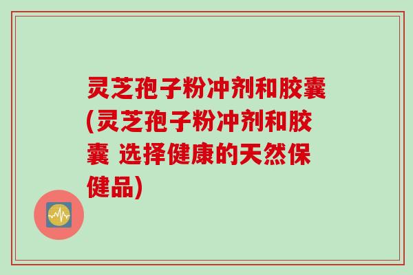 灵芝孢子粉冲剂和胶囊(灵芝孢子粉冲剂和胶囊 选择健康的天然保健品)