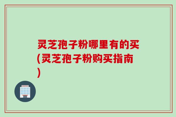 灵芝孢子粉哪里有的买(灵芝孢子粉购买指南)