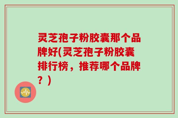 灵芝孢子粉胶囊那个品牌好(灵芝孢子粉胶囊排行榜，推荐哪个品牌？)