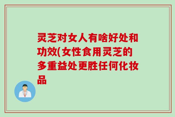 灵芝对女人有啥好处和功效(女性食用灵芝的多重益处更胜任何化妆品