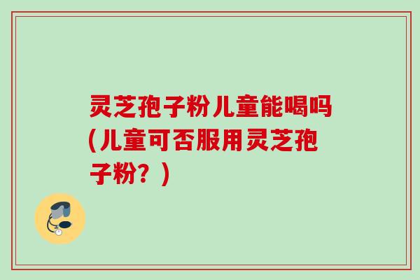 灵芝孢子粉儿童能喝吗(儿童可否服用灵芝孢子粉？)