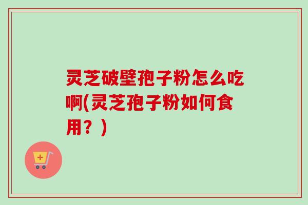 灵芝破壁孢子粉怎么吃啊(灵芝孢子粉如何食用？)