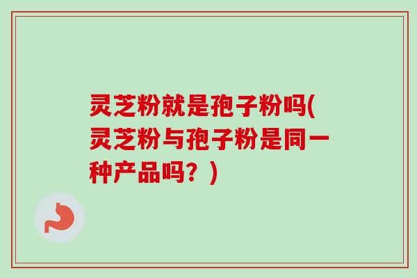 灵芝粉就是孢子粉吗(灵芝粉与孢子粉是同一种产品吗？)