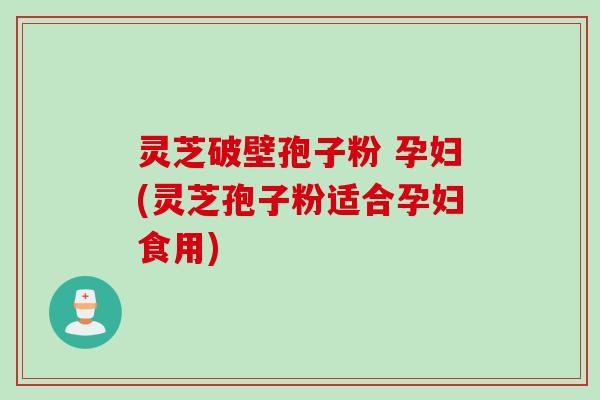 灵芝破壁孢子粉 孕妇(灵芝孢子粉适合孕妇食用)