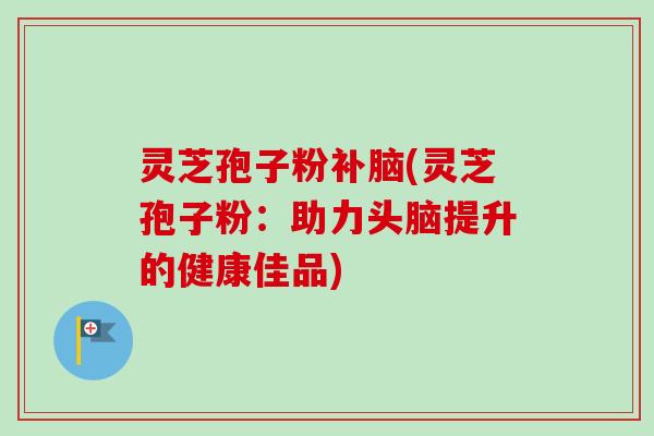 灵芝孢子粉补脑(灵芝孢子粉:助力头脑提升的健康佳品) 灵芝孢子粉补脑(灵芝孢子粉:助力头脑提升的健康佳品)