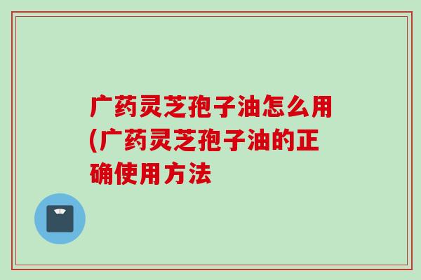 广药灵芝孢子油怎么用(广药灵芝孢子油的正确使用方法