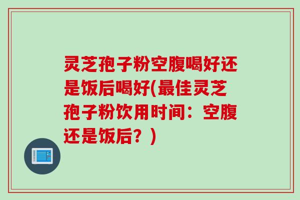 灵芝孢子粉空腹喝好还是饭后喝好(最佳灵芝孢子粉饮用时间：空腹还是饭后？)