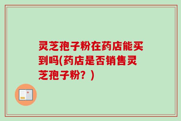 灵芝孢子粉在药店能买到吗(药店是否销售灵芝孢子粉?) 灵芝孢子粉在药店能买到吗(药店是否销售灵芝孢子粉?)