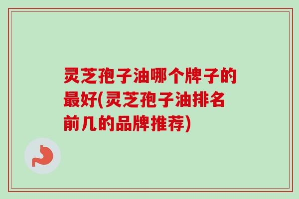 灵芝孢子油哪个牌子的最好(灵芝孢子油排名前几的品牌推荐)