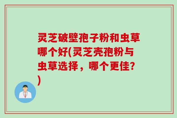 灵芝破壁孢子粉和虫草哪个好(灵芝壳孢粉与虫草选择，哪个更佳？)