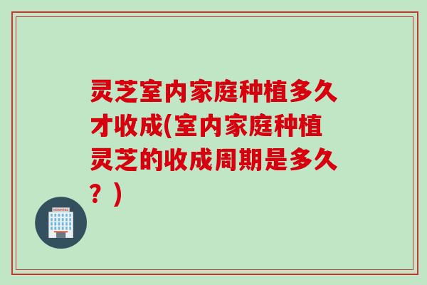 灵芝室内家庭种植多久才收成(室内家庭种植灵芝的收成周期是多久？)