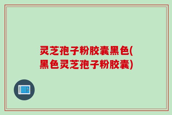 灵芝孢子粉胶囊黑色(黑色灵芝孢子粉胶囊)