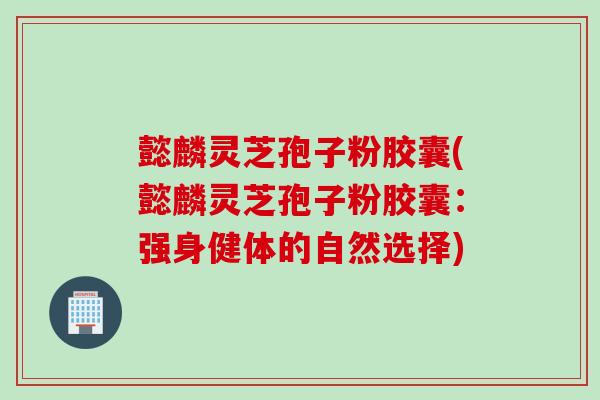 懿麟灵芝孢子粉胶囊(懿麟灵芝孢子粉胶囊:强身健体的自然选择) 懿麟灵芝孢子粉胶囊(懿麟灵芝孢子粉胶囊:强身健体的自然选择)