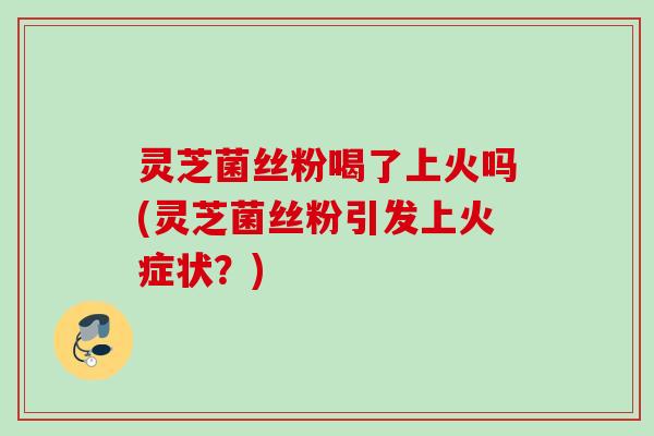 灵芝菌丝粉喝了上火吗(灵芝菌丝粉引发上火症状？)
