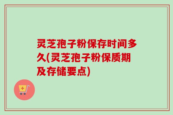 灵芝孢子粉保存时间多久(灵芝孢子粉保质期及存储要点)