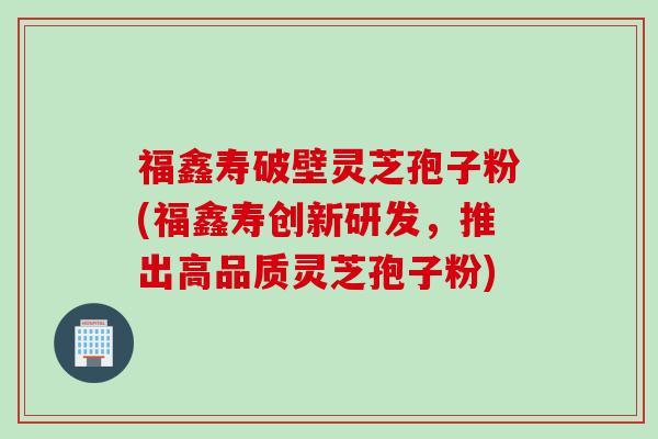 福鑫寿破壁灵芝孢子粉(福鑫寿创新研发，推出高品质灵芝孢子粉)