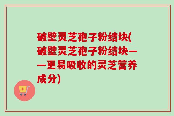 破壁灵芝孢子粉结块(破壁灵芝孢子粉结块——更易吸收的灵芝营养成分)