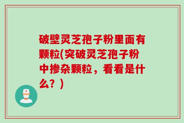 破壁灵芝孢子粉里面有颗粒(突破灵芝孢子粉中掺杂颗粒，看看是什么？)