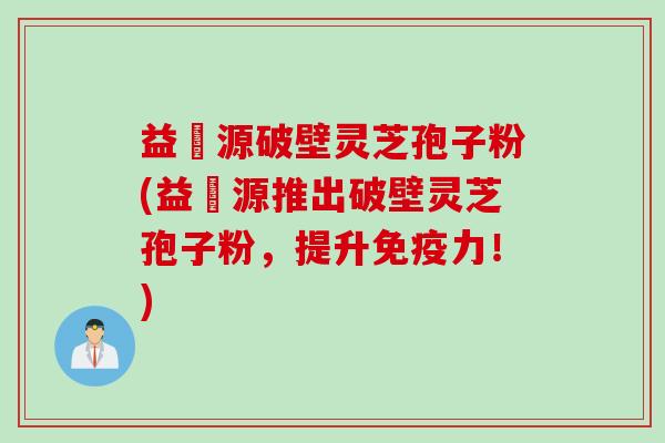 益璟源破壁灵芝孢子粉(益璟源推出破壁灵芝孢子粉,提升免疫力!) 益璟源破壁灵芝孢子粉(益璟源推出破壁灵芝孢子粉,提升免疫力!)