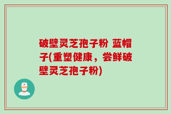破壁灵芝孢子粉 蓝帽子(重塑健康，尝鲜破壁灵芝孢子粉)