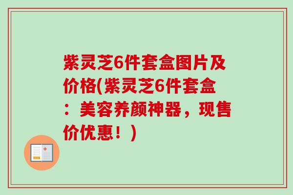 紫灵芝6件套盒图片及价格(紫灵芝6件套盒:美容养颜神器,现售价优惠!) 紫灵芝6件套盒图片及价格(紫灵芝6件套盒:美容养颜神器,现售价优惠!)